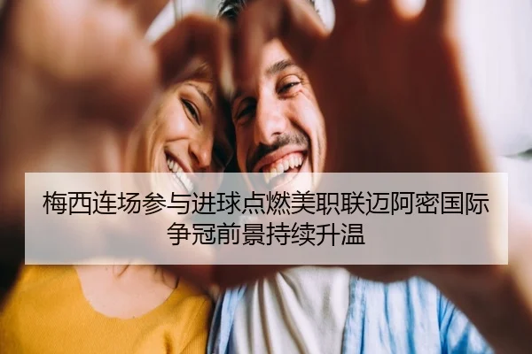 梅西连场参与进球点燃美职联迈阿密国际争冠前景持续升温（OUBAOSPORTS）